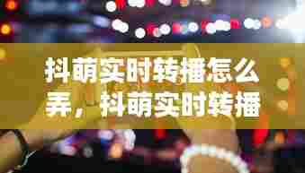 抖萌实时转播怎么弄,抖萌实时转播怎么弄视频