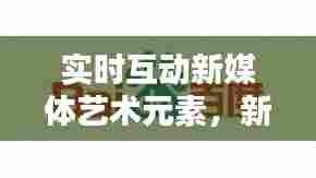 实时互动新媒体艺术元素，新媒体艺术的互动性 