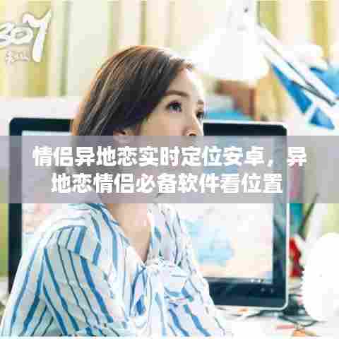 情侣异地恋实时定位安卓,异地恋情侣必备软件看位置
