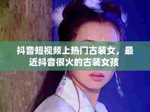 抖音短视频上热门古装女,最近抖音很火的古装女孩