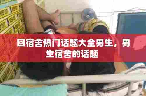 回宿舍热门话题大全男生,男生宿舍的话题