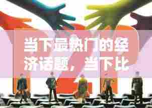 当下最热门的经济话题,当下比较热门的经济话题