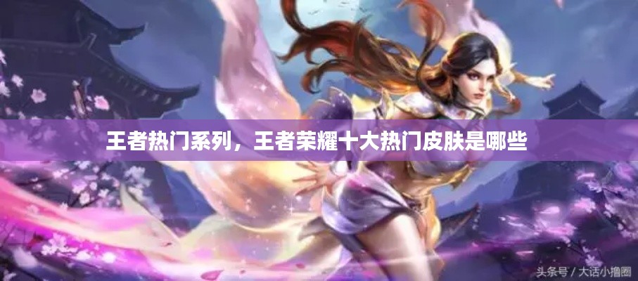 王者热门系列,王者荣耀十大热门皮肤是哪些