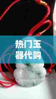 热门玉器代购，网购玉器哪个平台好 