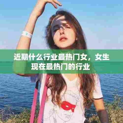 近期什么行业最热门女,女生现在最热门的行业