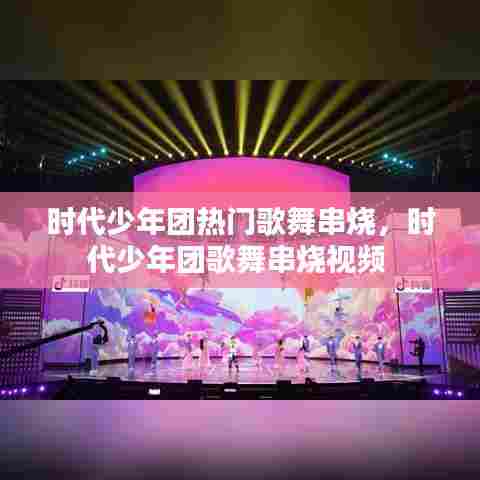 时代少年团热门歌舞串烧，时代少年团歌舞串烧视频 