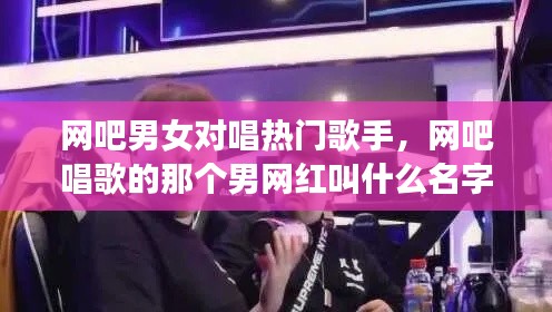 网吧男女对唱热门歌手，网吧唱歌的那个男网红叫什么名字 
