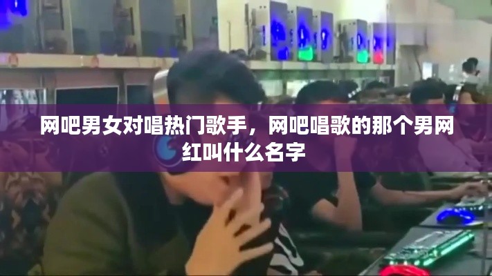 网吧男女对唱热门歌手,网吧唱歌的那个男网红叫什么名字
