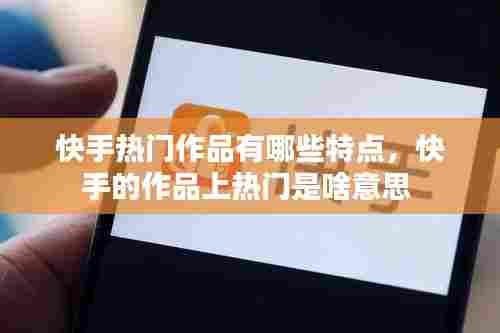 快手热门作品有哪些特点，快手的作品上热门是啥意思 