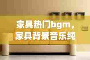 家具热门bgm,家具背景音乐纯音乐