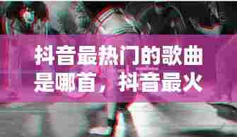 抖音最热门的歌曲是哪首,抖音最火热的歌是什么