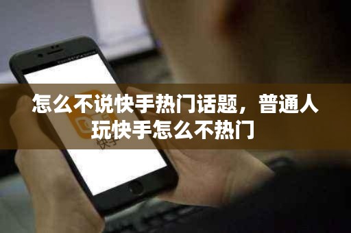 怎么不说快手热门话题，普通人玩快手怎么不热门 