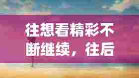 往想看精彩不断继续,往后精彩不断