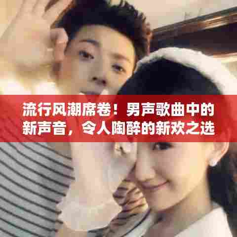 流行风潮席卷！男声歌曲中的新声音，令人陶醉的新欢之选