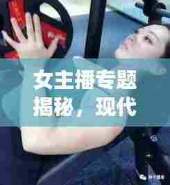 女主播专题揭秘,现代网络世界中女性声音的魅力与力量