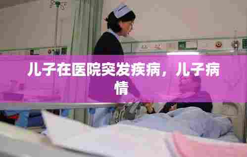 儿子在医院突发疾病，儿子病情 