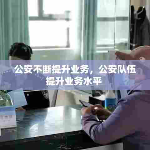 公安不断提升业务,公安队伍提升业务水平