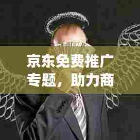 京东免费推广专题,助力商家轻松开拓市场