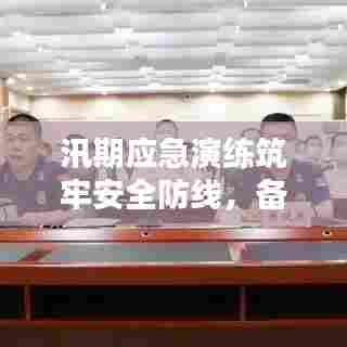 汛期应急演练筑牢安全防线,备战雨季保障无忧