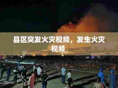 县区突发火灾视频,发生火灾视频