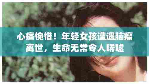 心痛惋惜!年轻女孩遭遇脑瘤离世,生命无常令人唏嘘