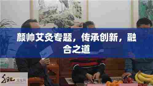 颜帅艾灸专题,传承创新,融合之道