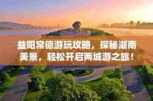 益阳常德游玩攻略,探秘湖南美景,轻松开启两城游之旅!