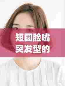 短圆脸嘴突发型的独特魅力与特征