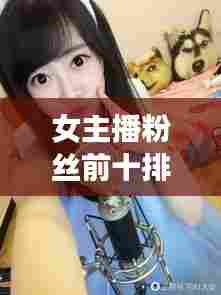 女主播粉丝前十排名揭晓,揭秘网络红人魅力的秘密大揭秘