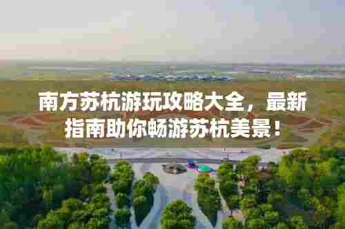 南方苏杭游玩攻略大全，最新指南助你畅游苏杭美景！