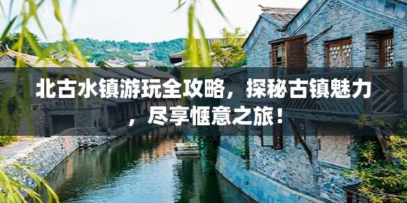 北古水镇游玩全攻略,探秘古镇魅力,尽享惬意之旅!