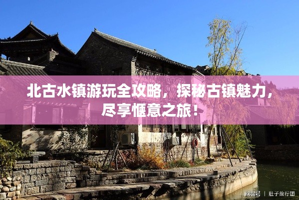 北古水镇游玩全攻略,探秘古镇魅力,尽享惬意之旅!