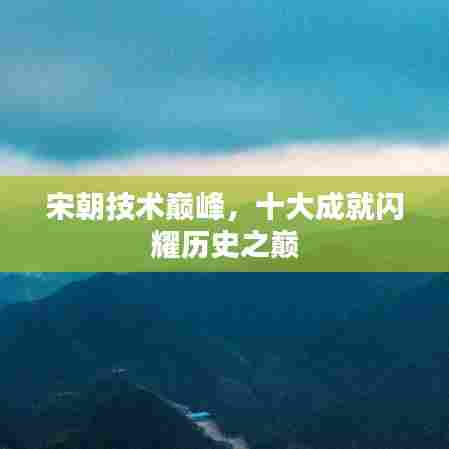 宋朝技术巅峰,十大成就闪耀历史之巅