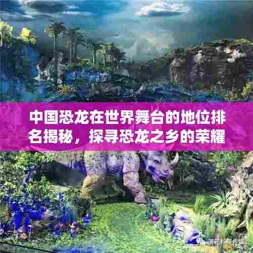 中国恐龙在世界舞台的地位排名揭秘,探寻恐龙之乡的荣耀与传奇