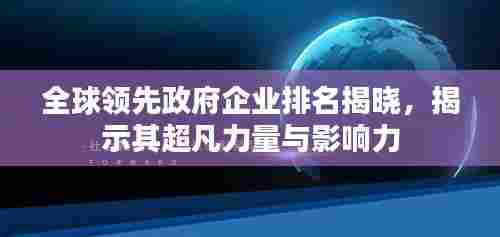 全球领先政府企业排名揭晓,揭示其超凡力量与影响力