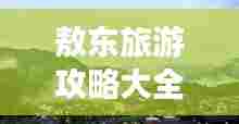 敖东旅游攻略大全，最新游玩指南，带你畅游每一个角落！