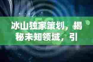 冰山独家策划,揭秘未知领域,引领创新潮流探索
