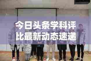 今日头条学科评比最新动态速递，掌握最新动态，洞悉行业趋势