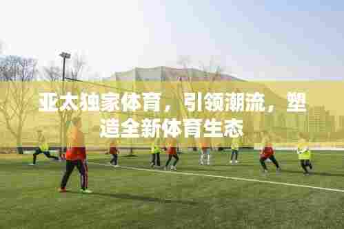 亚太独家体育，引领潮流，塑造全新体育生态