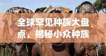 全球罕见种族大盘点，揭秘小众种族的神秘排名