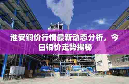 淮安铜价行情最新动态分析,今日铜价走势揭秘