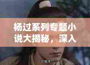 杨过系列专题小说大揭秘，深入探究金庸笔下的传奇人生