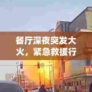 餐厅深夜突发大火,紧急救援行动与事故深度反思