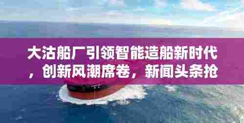 大沽船厂引领智能造船新时代，创新风潮席卷，新闻头条抢先看！
