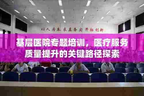 基层医院专题培训，医疗服务质量提升的关键路径探索