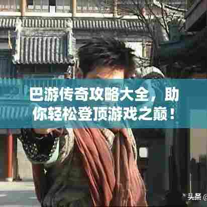 巴游传奇攻略大全,助你轻松登顶游戏之巅!