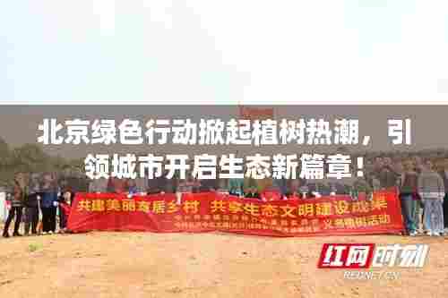北京绿色行动掀起植树热潮，引领城市开启生态新篇章！