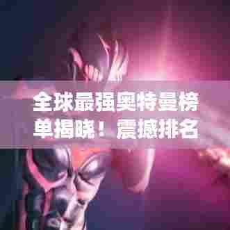 全球最强奥特曼榜单揭晓!震撼排名不容错过