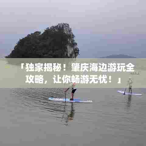 「独家揭秘!肇庆海边游玩全攻略,让你畅游无忧!」