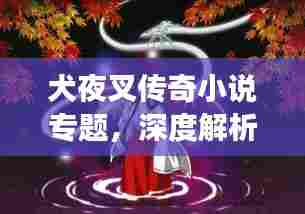 犬夜叉传奇小说专题，深度解析经典角色与故事发展